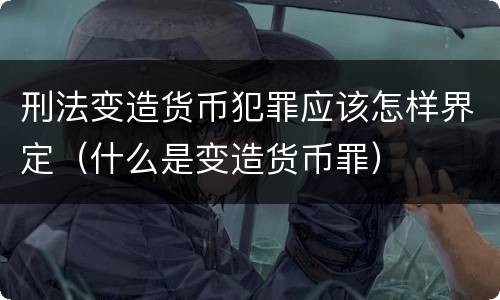刑法变造货币犯罪应该怎样界定（什么是变造货币罪）