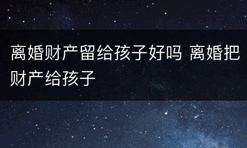 离婚财产留给孩子好吗 离婚把财产给孩子