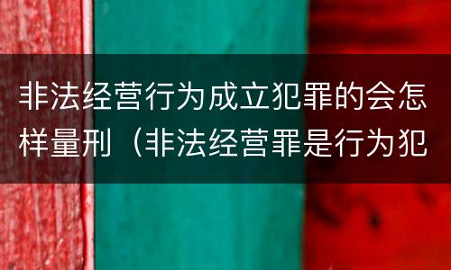 非法经营行为成立犯罪的会怎样量刑（非法经营罪是行为犯吗）