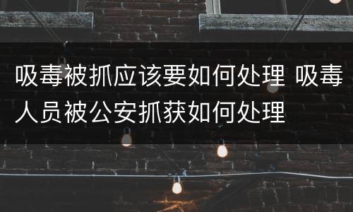 吸毒被抓应该要如何处理 吸毒人员被公安抓获如何处理