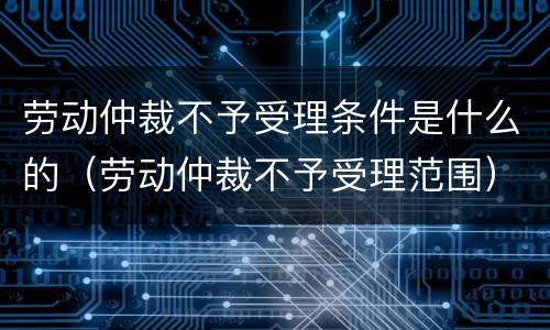 劳动仲裁不予受理条件是什么的（劳动仲裁不予受理范围）