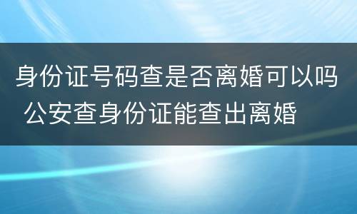 身份证号码查是否离婚可以吗 公安查身份证能查出离婚