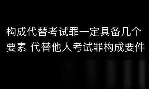 构成代替考试罪一定具备几个要素 代替他人考试罪构成要件