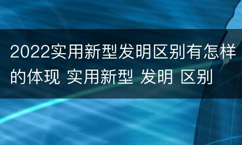 2022实用新型发明区别有怎样的体现 实用新型 发明 区别