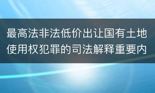最高法非法低价出让国有土地使用权犯罪的司法解释重要内容是什么