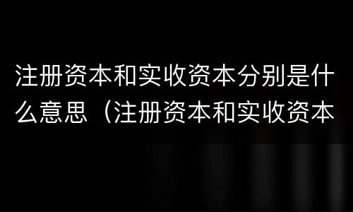 注册资本和实收资本分别是什么意思（注册资本和实收资本的区别是什么?）