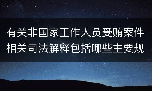 有关非国家工作人员受贿案件相关司法解释包括哪些主要规定