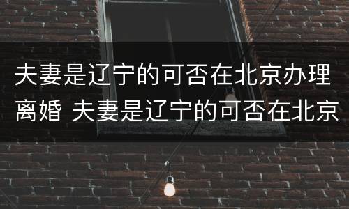 夫妻是辽宁的可否在北京办理离婚 夫妻是辽宁的可否在北京办理离婚证
