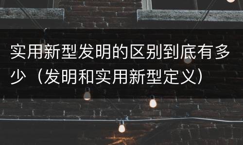 实用新型发明的区别到底有多少（发明和实用新型定义）