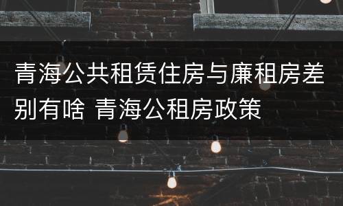 青海公共租赁住房与廉租房差别有啥 青海公租房政策