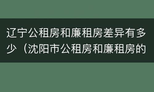 辽宁公租房和廉租房差异有多少（沈阳市公租房和廉租房的区别）