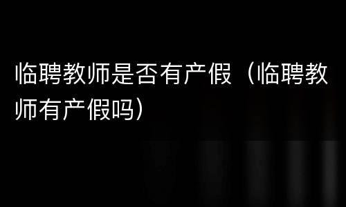 临聘教师是否有产假（临聘教师有产假吗）