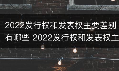 2022发行权和发表权主要差别有哪些 2022发行权和发表权主要差别有哪些方面