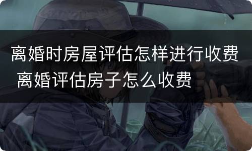 离婚时房屋评估怎样进行收费 离婚评估房子怎么收费