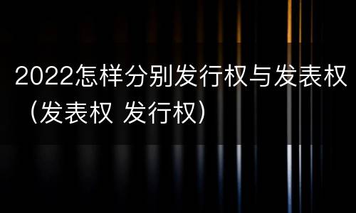2022怎样分别发行权与发表权（发表权 发行权）