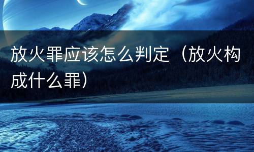 放火罪应该怎么判定（放火构成什么罪）