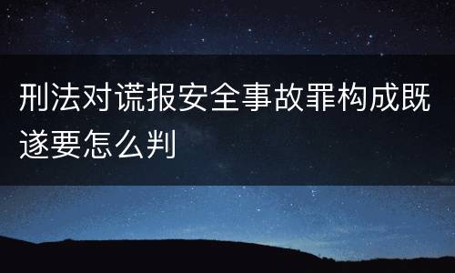 刑法对谎报安全事故罪构成既遂要怎么判