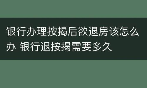 银行办理按揭后欲退房该怎么办 银行退按揭需要多久