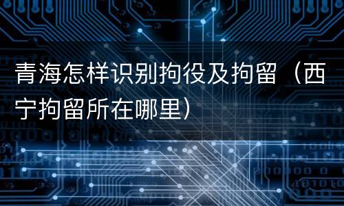 青海怎样识别拘役及拘留（西宁拘留所在哪里）