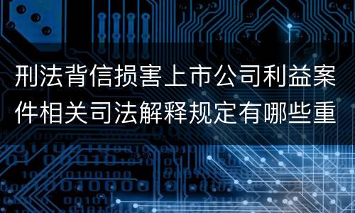 刑法背信损害上市公司利益案件相关司法解释规定有哪些重要内容