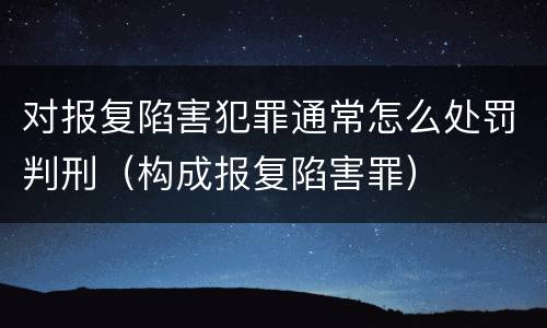 对报复陷害犯罪通常怎么处罚判刑（构成报复陷害罪）
