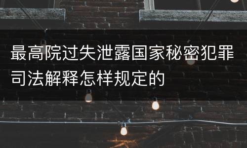 最高院过失泄露国家秘密犯罪司法解释怎样规定的
