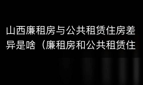 山西廉租房与公共租赁住房差异是啥（廉租房和公共租赁住房的区别）