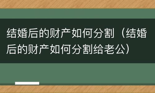 结婚后的财产如何分割（结婚后的财产如何分割给老公）