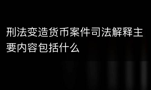 刑法变造货币案件司法解释主要内容包括什么