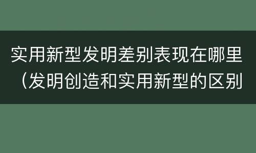 实用新型发明差别表现在哪里（发明创造和实用新型的区别）