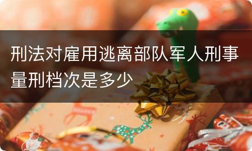 刑法对雇用逃离部队军人刑事量刑档次是多少