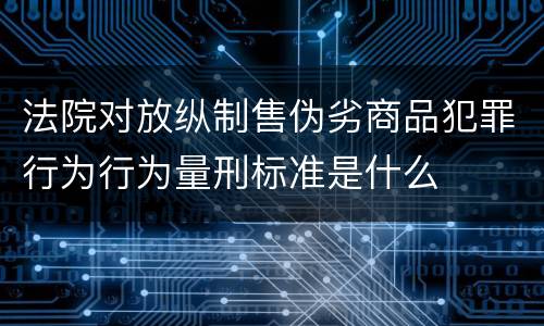 法院对放纵制售伪劣商品犯罪行为行为量刑标准是什么