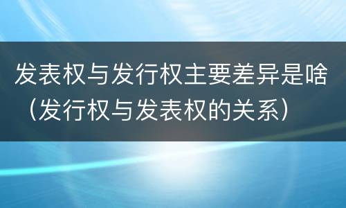 发表权与发行权主要差异是啥（发行权与发表权的关系）