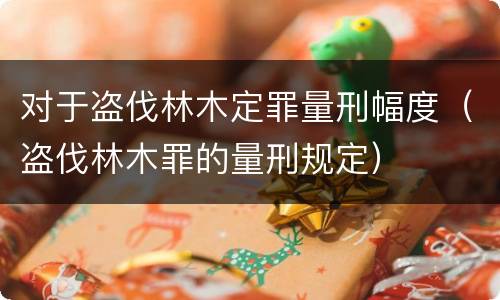 对于盗伐林木定罪量刑幅度（盗伐林木罪的量刑规定）