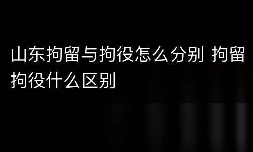 山东拘留与拘役怎么分别 拘留拘役什么区别
