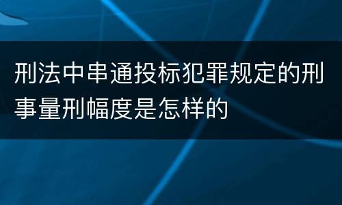 刑法中串通投标犯罪规定的刑事量刑幅度是怎样的