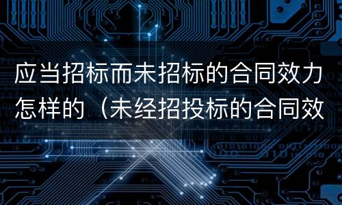 应当招标而未招标的合同效力怎样的（未经招投标的合同效力）