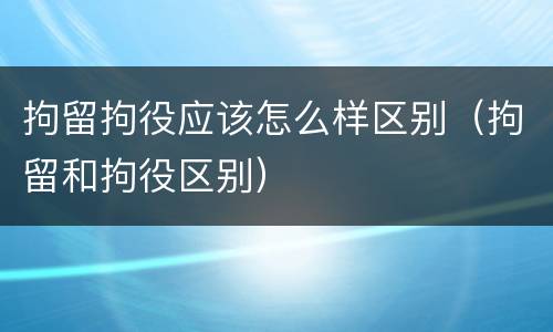 拘留拘役应该怎么样区别（拘留和拘役区别）