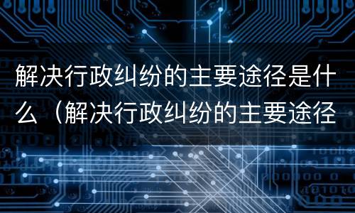 解决行政纠纷的主要途径是什么（解决行政纠纷的主要途径是什么意思）