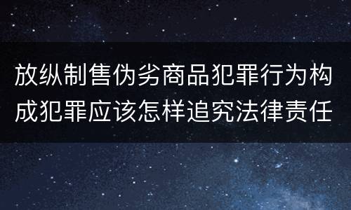 放纵制售伪劣商品犯罪行为构成犯罪应该怎样追究法律责任