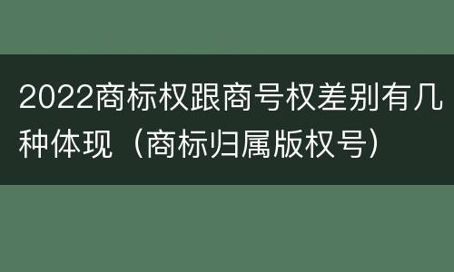 2022商标权跟商号权差别有几种体现（商标归属版权号）