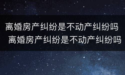 离婚房产纠纷是不动产纠纷吗 离婚房产纠纷是不动产纠纷吗怎么解决