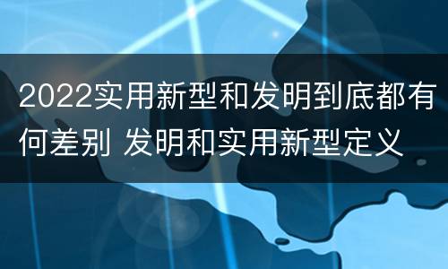 2022实用新型和发明到底都有何差别 发明和实用新型定义