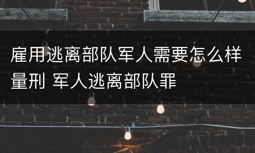 雇用逃离部队军人需要怎么样量刑 军人逃离部队罪