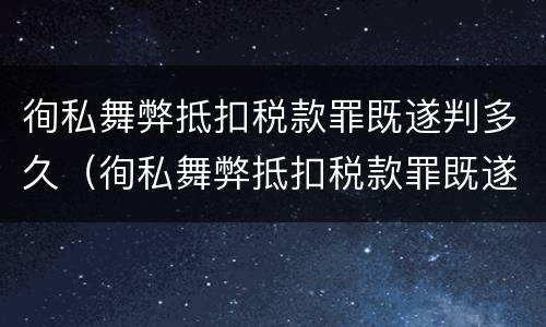 徇私舞弊抵扣税款罪既遂判多久（徇私舞弊抵扣税款罪既遂判多久以上）