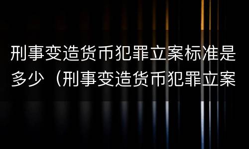 刑事变造货币犯罪立案标准是多少（刑事变造货币犯罪立案标准是多少条）