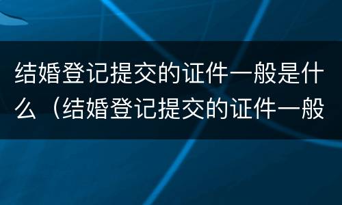 结婚登记提交的证件一般是什么（结婚登记提交的证件一般是什么颜色）