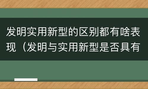 发明实用新型的区别都有啥表现（发明与实用新型是否具有实用性）