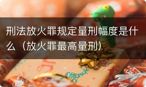 刑法放火罪规定量刑幅度是什么（放火罪最高量刑）