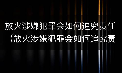 放火涉嫌犯罪会如何追究责任（放火涉嫌犯罪会如何追究责任吗）